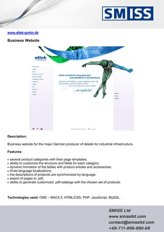 www.altek-gmbn.de
Business Website
Description:
Business website for the major German producer of details for industrial infrastructure.
Features:
 several product categories with their page templates;
 ability to customize the structure and fields for each category;
 dynamic formation of the tables with product articles and accessories;
 three language localizations;
 the descriptions of products are synchronized by language;
 export of pages to .pdf;
 ability to generate customized .pdf-catalogs with the chosen set of products.
Technologies used: CMS – MAC4.5, HTML/CSS, PHP, JavaScript, MySQL.
 