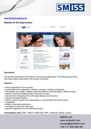 www.ihk-bildungshaus.de
Website for the Organization
Description:
The German localization of Chamber of Commerce organization. The website gives all the
information about organization and courses it provides.
Features:
 online registration for the courses;
 several options for registration: member, company, company employees;
 the makeup was made in relative units which allow to view the pages in different scale;
 ability to choose the different date of the same course;
 fully dynamic managing of the main page (design and structure);
 banners download module;
 ability to import courses, their descriptions in .pdf and fliers from admin panel;
 newsletters;
 ability to download publications;
 managing of users from back-end;
 dynamic registration form for different courses.
Technologies used: CMS – MAC4, HTML/CSS, PHP, JavaScript, MySQL, jQuery.
 