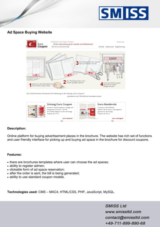 Ad Space Buying Website
Description:
Online platform for buying advertisement places in the brochure. The website has rich set of functions
and user friendly interface for picking up and buying ad space in the brochure for discount coupons.
Features:
 there are brochures templates where user can choose the ad spaces;
 ability to register admen;
 clickable form of ad space reservation;
 after the order is sent, the bill is being generated;
 ability to use standard coupon models.
Technologies used: CMS – MAC4, HTML/CSS, PHP, JavaScript, MySQL.
 