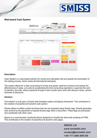 Web-based Cash System
Description:
Cash System is a web-based solution for control and calculation site and assists the automation of
the trading process, which meets all international standards.
The system allows for a clear accounting of money and goods, optimize inventory and assess the
effectiveness of sales, cut costs by accelerating the time-consuming operations, supervise the work
of cashiers, the sale, refund, payment through a bank (credit card), work with discount cards, various
schemes of discounts.
Solution:
The solution is built upon a Smarty web template system and jQuery framework. This contributes to
the creation of powerful and dynamic web-system.
Smarty allows to define custom functions that can be accessed using Smarty tags. Smarty generates
web content by the placement of special Smarty tags within a document. These tags are processed
and substituted with other code.
jQuery is a cross-browser JavaScript library designed to simplify the client-side scripting of HTML.
This contributes to the creation of powerful and dynamic web pages.
 