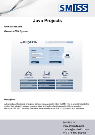 Java Projects
www.oxseed.com
Oxseed – ECM System
Description:
Advanced and functional enterprise content management system (ECM). This is an enterprise billing
system that allows to register, manage, store and archive business content (documentation,
electronic bills, etc.) providing functional automate electronic flow of documents and payments.
 