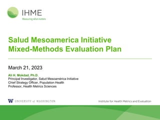 Salud Mesoamerica Initiative
Mixed-Methods Evaluation Plan
March 21, 2023
Ali H. Mokdad, Ph.D.
Principal Investigator, Salud Mesoamérica Initiative
Chief Strategy Officer, Population Health
Professor, Health Metrics Sciences
 