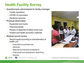 Health Facility Survey
• Questionnaire administered to facility manager
o Facility operations
o COVID-19 vaccination
o Pandemic closures
• Physical observation
o Equipment and inputs
o Pharmaceuticals
o Review of registries to detect stock outs
o Posters and health promotion materials
• Medical record review
o Record quota according to characteristics of
health unit
─ Antenatal and postnatal care
─ Deliveries
─ Maternal and neonatal complications
─ Child growth and development, deworming
─ Diarrhea
 