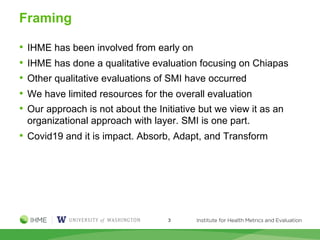 Framing
• IHME has been involved from early on
• IHME has done a qualitative evaluation focusing on Chiapas
• Other qualitative evaluations of SMI have occurred
• We have limited resources for the overall evaluation
• Our approach is not about the Initiative but we view it as an
organizational approach with layer. SMI is one part.
• Covid19 and it is impact. Absorb, Adapt, and Transform
3
 