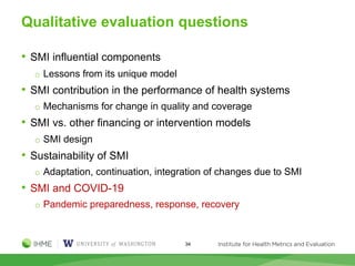 Qualitative evaluation questions
• SMI influential components
o Lessons from its unique model
• SMI contribution in the performance of health systems
o Mechanisms for change in quality and coverage
• SMI vs. other financing or intervention models
o SMI design
• Sustainability of SMI
o Adaptation, continuation, integration of changes due to SMI
• SMI and COVID-19
o Pandemic preparedness, response, recovery
34
 