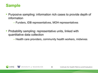 Sample
• Purposive sampling: information rich cases to provide depth of
information
─ Funders, IDB representatives, MOH representatives
• Probability sampling: representative units, linked with
quantitative data collection
─ Health care providers, community health workers, midwives
39
 