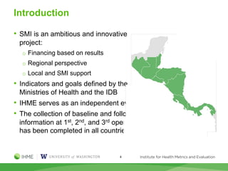 Introduction
• SMI is an ambitious and innovative
project:
o Financing based on results
o Regional perspective
o Local and SMI support
• Indicators and goals defined by the
Ministries of Health and the IDB
• IHME serves as an independent evaluator
• The collection of baseline and follow-up
information at 1st, 2nd, and 3rd operation
has been completed in all countries
4
 
