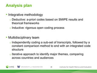 Analysis plan
• Integrative methodology
o Deductive: a-priori codes based on SMIPE results and
theorical frameworks
o Inductive: rigorous open coding process
• Multidisciplinary team
o Independently coding a sub-set of transcripts, followed by a
constant comparison method to end with an integrated code
structure
o Iterative approach to identify major themes, comparing
across countries and audiences
40
 