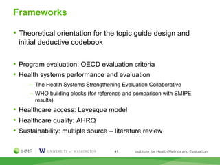 Frameworks
• Theoretical orientation for the topic guide design and
initial deductive codebook
• Program evaluation: OECD evaluation criteria
• Health systems performance and evaluation
─ The Health Systems Strengthening Evaluation Collaborative
─ WHO building blocks (for reference and comparison with SMIPE
results)
• Healthcare access: Levesque model
• Healthcare quality: AHRQ
• Sustainability: multiple source – literature review
41
 