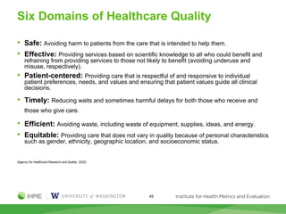 Six Domains of Healthcare Quality
• Safe: Avoiding harm to patients from the care that is intended to help them.
• Effective: Providing services based on scientific knowledge to all who could benefit and
refraining from providing services to those not likely to benefit (avoiding underuse and
misuse, respectively).
• Patient-centered: Providing care that is respectful of and responsive to individual
patient preferences, needs, and values and ensuring that patient values guide all clinical
decisions.
• Timely: Reducing waits and sometimes harmful delays for both those who receive and
those who give care.
• Efficient: Avoiding waste, including waste of equipment, supplies, ideas, and energy.
• Equitable: Providing care that does not vary in quality because of personal characteristics
such as gender, ethnicity, geographic location, and socioeconomic status.
(Agency for Healthcare Research and Quality. 2022)
45
 