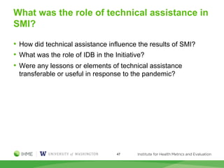 What was the role of technical assistance in
SMI?
• How did technical assistance influence the results of SMI?
• What was the role of IDB in the Initiative?
• Were any lessons or elements of technical assistance
transferable or useful in response to the pandemic?
47
 