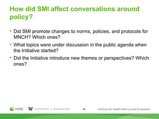 How did SMI affect conversations around
policy?
• Did SMI promote changes to norms, policies, and protocols for
MNCH? Which ones?
• What topics were under discussion in the public agenda when
the Initiative started?
• Did the Initiative introduce new themes or perspectives? Which
ones?
48
 