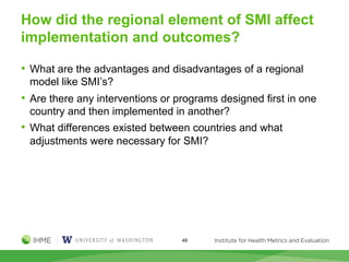 How did the regional element of SMI affect
implementation and outcomes?
• What are the advantages and disadvantages of a regional
model like SMI’s?
• Are there any interventions or programs designed first in one
country and then implemented in another?
• What differences existed between countries and what
adjustments were necessary for SMI?
49
 