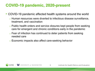 COVID-19 pandemic, 2020-present
• COVID-19 pandemic affected health systems around the world
o Human resources were diverted to infectious disease surveillance,
treatment, and vaccination
o Public health orders and service closures kept people from seeking
care for emergent and chronic conditions early in the pandemic
o Fear of infection has continued to deter patients from seeking
needed care
o Economic impacts also affect care-seeking behavior
5
 