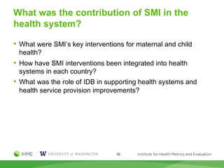 What was the contribution of SMI in the
health system?
• What were SMI’s key interventions for maternal and child
health?
• How have SMI interventions been integrated into health
systems in each country?
• What was the role of IDB in supporting health systems and
health service provision improvements?
52
 