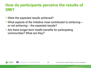How do participants perceive the results of
SMI?
• Were the expected results achieved?
• What aspects of the Initiative most contributed to achieving –
or not achieving – the expected results?
• Are there longer-term health benefits for participating
communities? What are they?
53
 
