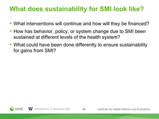 What does sustainability for SMI look like?
• What interventions will continue and how will they be financed?
• How has behavior, policy, or system change due to SMI been
sustained at different levels of the health system?
• What could have been done differently to ensure sustainability
for gains from SMI?
54
 