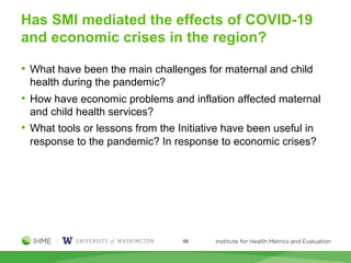 Has SMI mediated the effects of COVID-19
and economic crises in the region?
• What have been the main challenges for maternal and child
health during the pandemic?
• How have economic problems and inflation affected maternal
and child health services?
• What tools or lessons from the Initiative have been useful in
response to the pandemic? In response to economic crises?
55
 