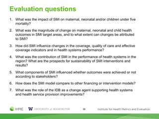 Evaluation questions
58
1. What was the impact of SMI on maternal, neonatal and/or children under five
mortality?
2. What was the magnitude of change on maternal, neonatal and child health
outcomes in SMI target areas, and to what extent can changes be attributed
to SMI?
3. How did SMI influence changes in the coverage, quality of care and effective
coverage indicators and in health systems performance?
4. What was the contribution of SMI in the performance of health systems in the
region? What are the prospects for sustainability of SMI interventions and
results?
5. What components of SMI influenced whether outcomes were achieved or not
according to stakeholders?
6. How does the SMI model compare to other financing or intervention models?
7. What was the role of the IDB as a change agent supporting health systems
and health service provision improvements?
 