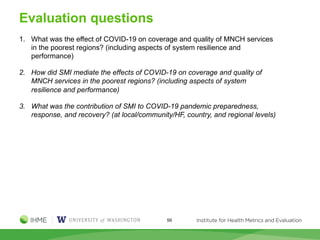Evaluation questions
59
1. What was the effect of COVID-19 on coverage and quality of MNCH services
in the poorest regions? (including aspects of system resilience and
performance)
2. How did SMI mediate the effects of COVID-19 on coverage and quality of
MNCH services in the poorest regions? (including aspects of system
resilience and performance)
3. What was the contribution of SMI to COVID-19 pandemic preparedness,
response, and recovery? (at local/community/HF, country, and regional levels)
 