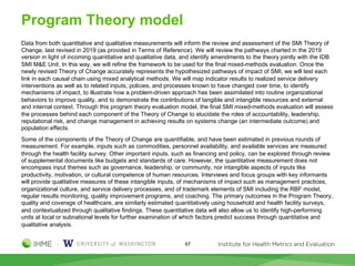 Program Theory model
Data from both quantitative and qualitative measurements will inform the review and assessment of the SMI Theory of
Change, last revised in 2019 (as provided in Terms of Reference). We will review the pathways charted in the 2019
version in light of incoming quantitative and qualitative data, and identify amendments to the theory jointly with the IDB
SMI M&E Unit. In this way, we will refine the framework to be used for the final mixed-methods evaluation. Once the
newly revised Theory of Change accurately represents the hypothesized pathways of impact of SMI, we will test each
link in each causal chain using mixed analytical methods. We will map indicator results to realized service delivery
interventions as well as to related inputs, policies, and processes known to have changed over time, to identify
mechanisms of impact, to illustrate how a problem-driven approach has been assimilated into routine organizational
behaviors to improve quality, and to demonstrate the contributions of tangible and intangible resources and external
and internal context. Through this program theory evaluation model, the final SMI mixed-methods evaluation will assess
the processes behind each component of the Theory of Change to elucidate the roles of accountability, leadership,
reputational risk, and change management in achieving results on systems change (an intermediate outcome) and
population effects.
Some of the components of the Theory of Change are quantifiable, and have been estimated in previous rounds of
measurement. For example, inputs such as commodities, personnel availability, and available services are measured
through the health facility survey. Other important inputs, such as financing and policy, can be explored through review
of supplemental documents like budgets and standards of care. However, the quantitative measurement does not
encompass input themes such as governance, leadership, or community, nor intangible aspects of inputs like
productivity, motivation, or cultural competence of human resources. Interviews and focus groups with key informants
will provide qualitative measures of these intangible inputs, of mechanisms of impact such as management practices,
organizational culture, and service delivery processes, and of trademark elements of SMI including the RBF model,
regular results monitoring, quality improvement programs, and coaching. The primary outcomes in the Program Theory,
quality and coverage of healthcare, are similarly estimated quantitatively using household and health facility surveys,
and contextualized through qualitative findings. These quantitative data will also allow us to identify high-performing
units at local or subnational levels for further examination of which factors predict success through quantitative and
qualitative analysis.
67
 