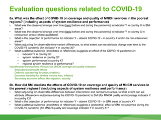 Evaluation questions related to COVID-19
68
6a. What was the effect of COVID-19 on coverage and quality of MNCH services in the poorest
regions? (including aspects of system resilience and performance)
• What was the observed change over time (trend before and during the pandemic) in indicator Y in country X in SMI
areas?
• What was the observed change over time (trend before and during the pandemic) in indicator Y in country X in
comparison areas (where available)?
• What is the projection of performance for indicator Y – absent COVID-19 – in country X and in its non-intervened
areas?
• When adjusting for observable time-variant differences, to what extent can we attribute change over time to the
COVID-19 pandemic (for indicator Y in country X)?
• What qualitative evidence (anecdotes or references) suggests an effect of the COVID-19 pandemic on:
• indicator Y in country X?
• system resilience in country X?
• system performance in country X?
• regional system resilience or performance?
Hypothesized mechanisms of impact on MNCH coverage and quality indicators:
Illness/personal health effects
Deferred careseeking for other conditions
Economic hardship for families (income loss, inflation)
Secondary economic effects like migration, security
6b. How did SMI mediate the effects of COVID-19 on coverage and quality of MNCH services in
the poorest regions? (including aspects of system resilience and performance)
• When adjusting for observable differences between intervention and comparison areas, to what extent can we
attribute difference in outcomes during the COVID-19 pandemic to SMI (for MNCH quality and coverage indicator Y
in country X)?
• What is the projection of performance for indicator Y – absent COVID-19 – in SMI areas of country X?
• What qualitative evidence (anecdotes or references) suggests a (protective) effect of SMI on outcomes during the
COVID-19 pandemic (for MNCH quality and coverage indicator Y in country X)?
 