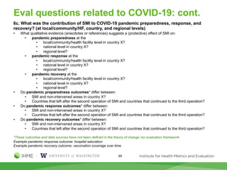 Eval questions related to COVID-19: cont.
6c. What was the contribution of SMI to COVID-19 pandemic preparedness, response, and
recovery? (at local/community/HF, country, and regional levels)
• What qualitative evidence (anecdotes or references) suggests a (protective) effect of SMI on:
• pandemic preparedness at the
• local/community/health facility level in country X?
• national level in country X?
• regional level?
• pandemic response at the
• local/community/health facility level in country X?
• national level in country X?
• regional level?
• pandemic recovery at the
• local/community/health facility level in country X?
• national level in country X?
• regional level?
• Do pandemic preparedness outcomes* differ between:
• SMI and non-intervened areas in country X?
• Countries that left after the second operation of SMI and countries that continued to the third operation?
• Do pandemic response outcomes* differ between:
• SMI and non-intervened areas in country X?
• Countries that left after the second operation of SMI and countries that continued to the third operation?
• Do pandemic recovery outcomes* differ between:
• SMI and non-intervened areas in country X?
• Countries that left after the second operation of SMI and countries that continued to the third operation?
*These outcomes and data sources have not been defined in the theory of change nor evaluation framework
Example pandemic response outcome: hospital saturation
Example pandemic recovery outcome: vaccination coverage over time
69
 