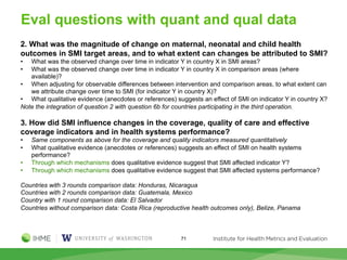 Eval questions with quant and qual data
2. What was the magnitude of change on maternal, neonatal and child health
outcomes in SMI target areas, and to what extent can changes be attributed to SMI?
• What was the observed change over time in indicator Y in country X in SMI areas?
• What was the observed change over time in indicator Y in country X in comparison areas (where
available)?
• When adjusting for observable differences between intervention and comparison areas, to what extent can
we attribute change over time to SMI (for indicator Y in country X)?
• What qualitative evidence (anecdotes or references) suggests an effect of SMI on indicator Y in country X?
Note the integration of question 2 with question 6b for countries participating in the third operation.
3. How did SMI influence changes in the coverage, quality of care and effective
coverage indicators and in health systems performance?
• Same components as above for the coverage and quality indicators measured quantitatively
• What qualitative evidence (anecdotes or references) suggests an effect of SMI on health systems
performance?
• Through which mechanisms does qualitative evidence suggest that SMI affected indicator Y?
• Through which mechanisms does qualitative evidence suggest that SMI affected systems performance?
Countries with 3 rounds comparison data: Honduras, Nicaragua
Countries with 2 rounds comparison data: Guatemala, Mexico
Country with 1 round comparison data: El Salvador
Countries without comparison data: Costa Rica (reproductive health outcomes only), Belize, Panama
71
 