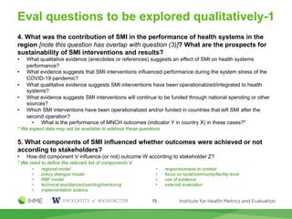 Eval questions to be explored qualitatively-1
4. What was the contribution of SMI in the performance of health systems in the
region [note this question has overlap with question (3)]? What are the prospects for
sustainability of SMI interventions and results?
• What qualitative evidence (anecdotes or references) suggests an effect of SMI on health systems
performance?
• What evidence suggests that SMI interventions influenced performance during the system stress of the
COVID-19 pandemic?
• What qualitative evidence suggests SMI interventions have been operationalized/integrated to health
systems?
• What evidence suggests SMI interventions will continue to be funded through national spending or other
sources?
• Which SMI interventions have been operationalized and/or funded in countries that left SMI after the
second operation?
• What is the performance of MNCH outcomes (indicator Y in country X) in these cases?*
* We expect data may not be available to address these questions
5. What components of SMI influenced whether outcomes were achieved or not
according to stakeholders?
• How did component V influence (or not) outcome W according to stakeholder Z?
* We need to define the relevant list of components V
• regional model
• policy dialogue model
• RBF model
• technical assistance/coaching/mentoring
• implementation science
• responsiveness to context
• focus on local/community/facility level
• use of evidence
• external evaluation
72
 