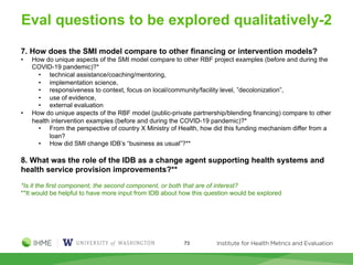 Eval questions to be explored qualitatively-2
73
7. How does the SMI model compare to other financing or intervention models?
• How do unique aspects of the SMI model compare to other RBF project examples (before and during the
COVID-19 pandemic)?*
• technical assistance/coaching/mentoring,
• implementation science,
• responsiveness to context, focus on local/community/facility level, ”decolonization”,
• use of evidence,
• external evaluation
• How do unique aspects of the RBF model (public-private partnership/blending financing) compare to other
health intervention examples (before and during the COVID-19 pandemic)?*
• From the perspective of country X Ministry of Health, how did this funding mechanism differ from a
loan?
• How did SMI change IDB’s “business as usual”?**
8. What was the role of the IDB as a change agent supporting health systems and
health service provision improvements?**
*Is it the first component, the second component, or both that are of interest?
**It would be helpful to have more input from IDB about how this question would be explored
 