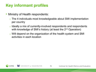 Key informant profiles
• Ministry of Health respondents:
o The 4 individuals most knowledgeable about SMI implementation
per country
o Ideally a mix of currently-involved respondents and respondents
with knowledge of SMI’s history (at least the 2nd Operation)
o Will depend on the organization of the health system and SMI
activities in each location
75
 