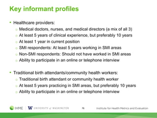 Key informant profiles
• Healthcare providers:
o Medical doctors, nurses, and medical directors (a mix of all 3)
o At least 5 years of clinical experience, but preferably 10 years
o At least 1 year in current position
o SMI respondents: At least 5 years working in SMI areas
o Non-SMI respondents: Should not have worked in SMI areas
o Ability to participate in an online or telephone interview
• Traditional birth attendants/community health workers:
o Traditional birth attendant or community health worker
o At least 5 years practicing in SMI areas, but preferably 10 years
o Ability to participate in an online or telephone interview
76
 
