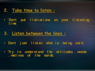 2. Take time to listen :
• Don’t put l i mi t at i ons on your l i st eni ng
t i me.
3. Listen between the lines :
• Don’t j ust l i st en what i s bei ng sai d.
• Try t o underst and t he at t i t udes , needs
, mot i ves of t he words.
 