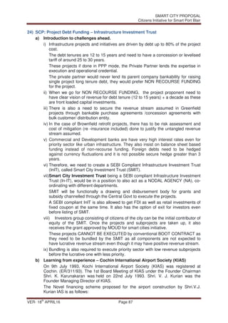 SMART CITY PROPOSAL
Citizens Initiative for Smart Port Blair
VER- 18
th
APRIL16 Page 87
24) SCP: Project Debt Funding – Infrastructure Investment Trust
a) Introduction to challenges ahead.
i) Infrastructure projects and initiatives are driven by debt up to 80% of the project
cost.
The debt tenures are 12 to 15 years and need to have a concession or levelised
tariff of around 25 to 30 years.
These projects if done in PPP mode, the Private Partner lends the expertise in
execution and operational credential.
The private partner would never lend its parent company bankability for raising
single project long tenure debt, they would prefer NON RECOURSE FUNDING
for the project.
ii) When we go for NON RECOURSE FUNDING, the project proponent need to
have clear vision of revenue for debt tenure (12 to 15 years) + a decade as these
are front loaded capital investments.
iii) There is also a need to secure the revenue stream assumed in Greenfield
projects through bankable purchase agreements /concession agreements with
bulk customer/ distribution entity.
iv) In the case of Brownfield retrofit projects, there has to be risk assessment and
cost of mitigation (re -insurance included) done to justify the untangled revenue
stream assumed.
v) Commercial and Development banks are have very high interest rates even for
priority sector like urban infrastructure. They also insist on balance sheet based
funding instead of non-recourse funding. Foreign debts need to be hedged
against currency fluctuations and it is not possible secure hedge greater than 3
years.
vi) Therefore, we need to create a SEBI Compliant Infrastructure Investment Trust
(InIT), called Smart City Investment Trust (SMIT).
vii)Smart City Investment Trust being a SEBI compliant Infrastructure Investment
Trust (In-IT), would be in a position to also act as a NODAL AGENCY (NA), co-
ordinating with different departments.
SMIT will be functionally a drawing and disbursement body for grants and
subsidy channelled through the Central Govt to execute the projects.
A SEBI compliant InIT is also allowed to get FDI as well as retail investments of
fixed coupon at the same time. It also has the option of exit for investors even
before listing of SMIT.
viii) Investors group consisting of citizens of the city can be the initial contributor of
equity of the SMIT. Once the projects and subprojects are taken up, it also
receives the grant approved by MOUD for smart cities initiative.
These projects CANNOT BE EXECUTED by conventional BOOT CONTRACT as
they need to be bundled by the SMIT as all components are not expected to
have lucrative revenue stream even though it may have positive revenue stream.
ix) Bundling is also required to execute priority sector with low revenue subprojects
before the lucrative one with less priority.
b) Learning from experience – Cochin International Airport Society (KIAS)
On 9th July 1993, Kochi International Airport Society (KIAS) was registered at
Cochin. (ER/311/93). The 1st Board Meeting of KIAS under the Founder Chairman
Shri. K. Karunakaran was held on 22nd July 1993. Shri. V. J. Kurian was the
Founder Managing Director of KIAS.
The Novel financing scheme proposed for the airport construction by Shri.V.J.
Kurian IAS is as follows:
 