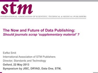 The Now and Future of Data Publishing:
Should journals scrap ‘supplementary material’ ?
Eefke Smit
International Association of STM Publishers
Director, Standards and Technology
Oxford, 22 May 2013
Symposium by JISC, DRYAD, Data One, STM,
 