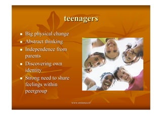 teenagers
!   Big physical change
!   Abstract thinking
!   Independence from
    parents
!   Discovering own
    identity
!   Strong need to share
    feelings within
    peergroup

                           www.smitenca.nl
 