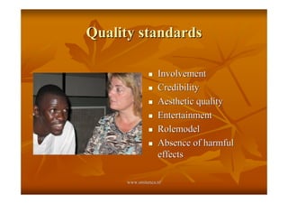 Quality standards

               !   Involvement
               !   Credibility
               !   Aesthetic quality
               !   Entertainment
               !   Rolemodel
               !   Absence of harmful
                   effects

      www.smitenca.nl
 