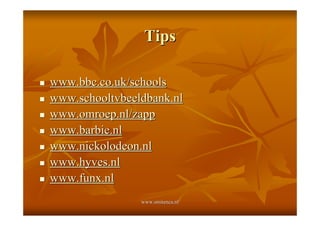 Tips

!   www.bbc.co.uk/schools
!   www.schooltvbeeldbank.nl
!   www.omroep.nl/zapp
!   www.barbie.nl
!   www.nickolodeon.nl
!   www.hyves.nl
!   www.funx.nl
                    www.smitenca.nl
 