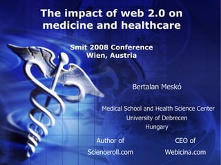 The impact of web 2.0 on
medicine and healthcare

     Smit 2008 Conference
         Wien, Austria



                         Bertalan Meskó

             Medical School and Health Science Center
                       University of Debrecen
                              Hungary

           Author of                    CEO of
         Scienceroll.com            Webicina.com
 