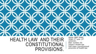HEALTH LAW AND THEIR
CONSTITUTIONAL
PROVISIONS.
Name-SMIT SHAH
YEAR-5TH year ,9Th
semester.
Roll number-95
Subject-Health law
Sub-topic-constitutional
provision of health law
 