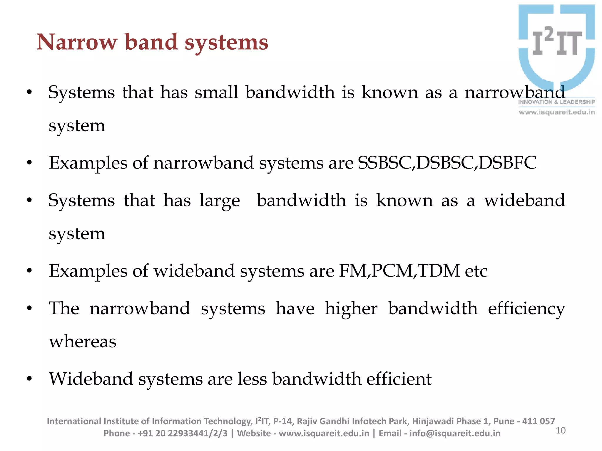 Narrow band systems
• Systems that has small bandwidth is known as a narrowband
system
• Examples of narrowband systems are SSBSC,DSBSC,DSBFC
• Systems that has large bandwidth is known as a wideband
system
• Examples of wideband systems are FM,PCM,TDM etc
• The narrowband systems have higher bandwidth efficiency
whereas
• Wideband systems are less bandwidth efficient
10
International Institute of Information Technology, I²IT, P-14, Rajiv Gandhi Infotech Park, Hinjawadi Phase 1, Pune - 411 057
Phone - +91 20 22933441/2/3 | Website - www.isquareit.edu.in | Email - info@isquareit.edu.in
 