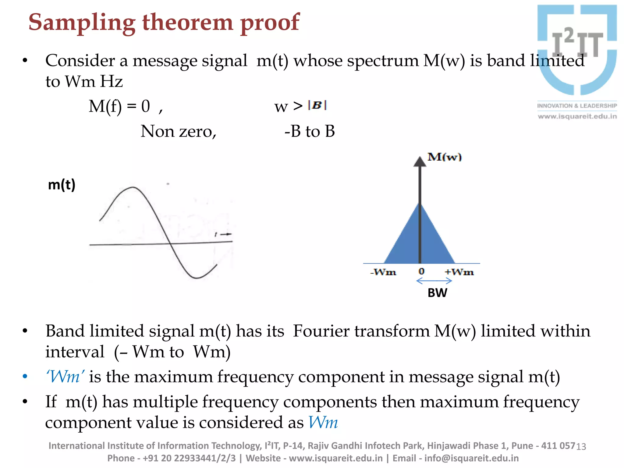 Sampling theorem proof
13
• Consider a message signal m(t) whose spectrum M(w) is band limited
to Wm Hz
M(f) = 0 , w >
Non zero, -B to B
• Band limited signal m(t) has its Fourier transform M(w) limited within
interval (– Wm to Wm)
• ‘Wm’ is the maximum frequency component in message signal m(t)
• If m(t) has multiple frequency components then maximum frequency
component value is considered as Wm
m(t)
BW
International Institute of Information Technology, I²IT, P-14, Rajiv Gandhi Infotech Park, Hinjawadi Phase 1, Pune - 411 057
Phone - +91 20 22933441/2/3 | Website - www.isquareit.edu.in | Email - info@isquareit.edu.in
 