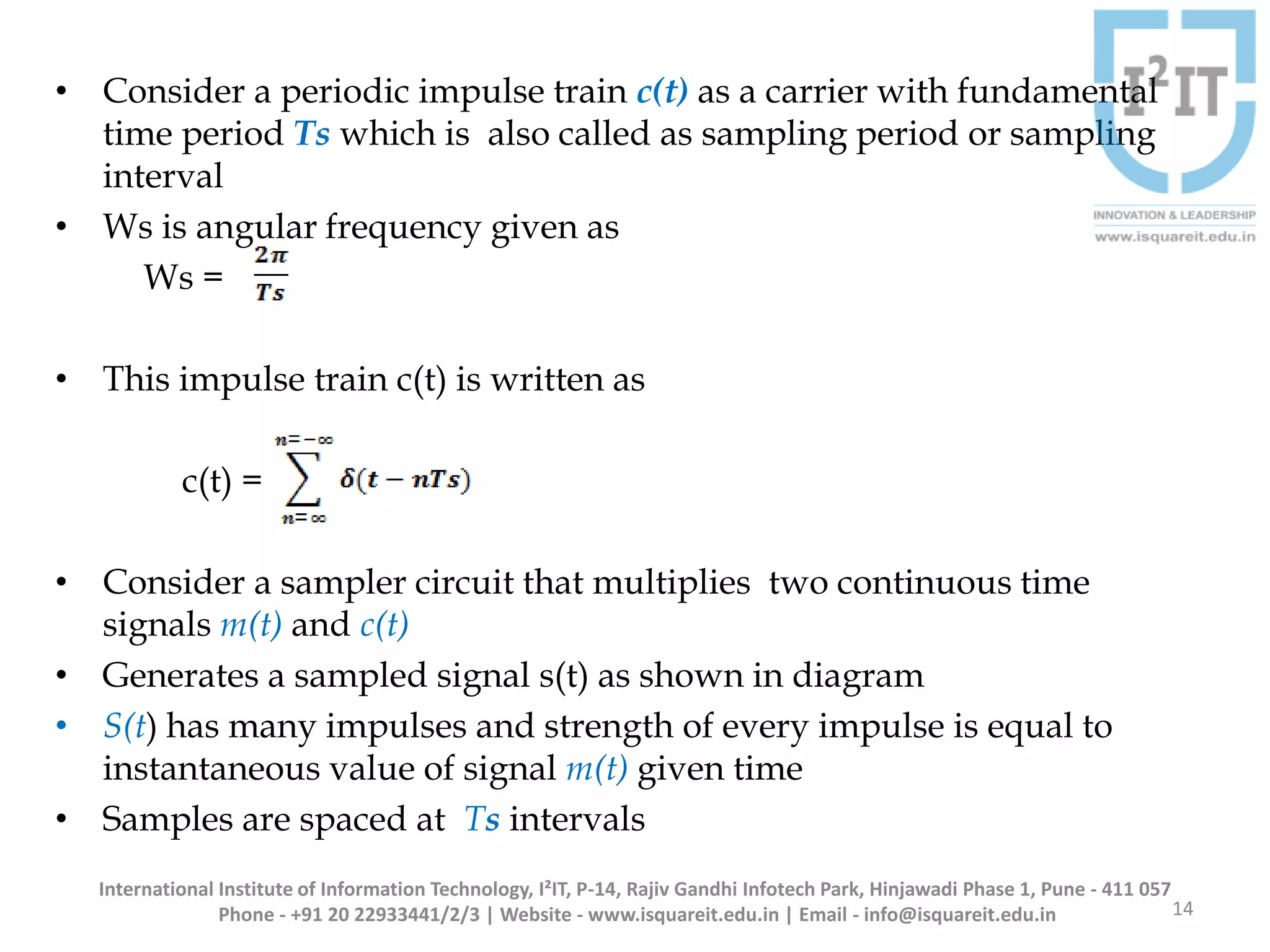 • Consider a periodic impulse train c(t) as a carrier with fundamental
time period Ts which is also called as sampling period or sampling
interval
• Ws is angular frequency given as
Ws =
• This impulse train c(t) is written as
c(t) =
• Consider a sampler circuit that multiplies two continuous time
signals m(t) and c(t)
• Generates a sampled signal s(t) as shown in diagram
• S(t) has many impulses and strength of every impulse is equal to
instantaneous value of signal m(t) given time
• Samples are spaced at Ts intervals
14
International Institute of Information Technology, I²IT, P-14, Rajiv Gandhi Infotech Park, Hinjawadi Phase 1, Pune - 411 057
Phone - +91 20 22933441/2/3 | Website - www.isquareit.edu.in | Email - info@isquareit.edu.in
 