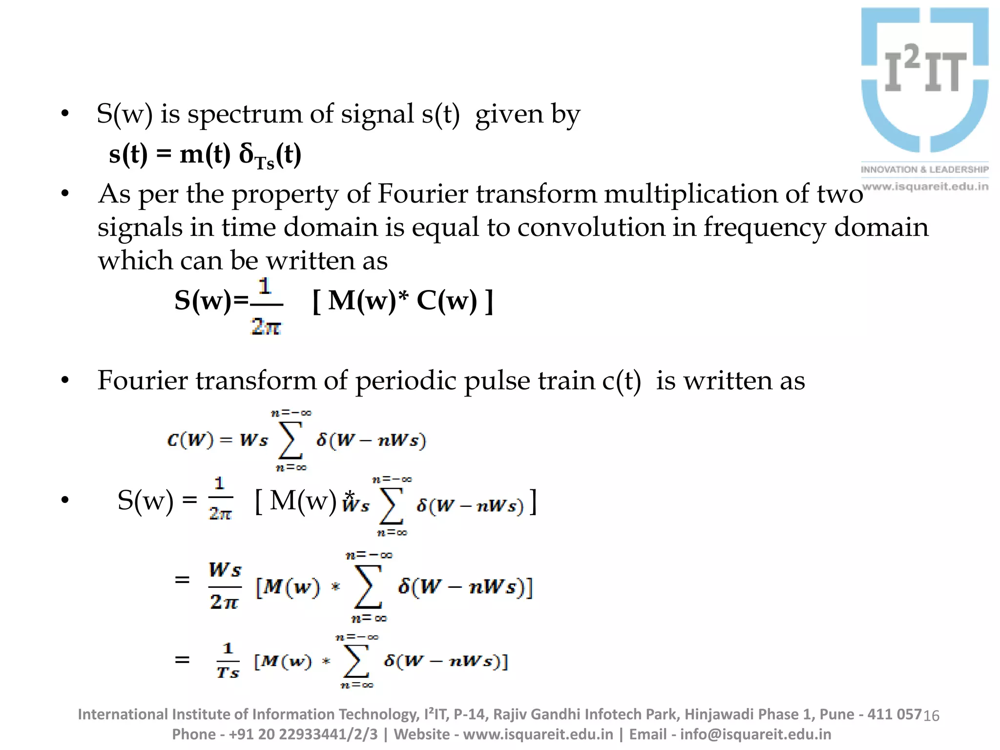 • S(w) is spectrum of signal s(t) given by
s(t) = m(t) δTs(t)
• As per the property of Fourier transform multiplication of two
signals in time domain is equal to convolution in frequency domain
which can be written as
S(w)= [ M(w)* C(w) ]
• Fourier transform of periodic pulse train c(t) is written as
• S(w) = [ M(w) * ]
=
=
16International Institute of Information Technology, I²IT, P-14, Rajiv Gandhi Infotech Park, Hinjawadi Phase 1, Pune - 411 057
Phone - +91 20 22933441/2/3 | Website - www.isquareit.edu.in | Email - info@isquareit.edu.in
 