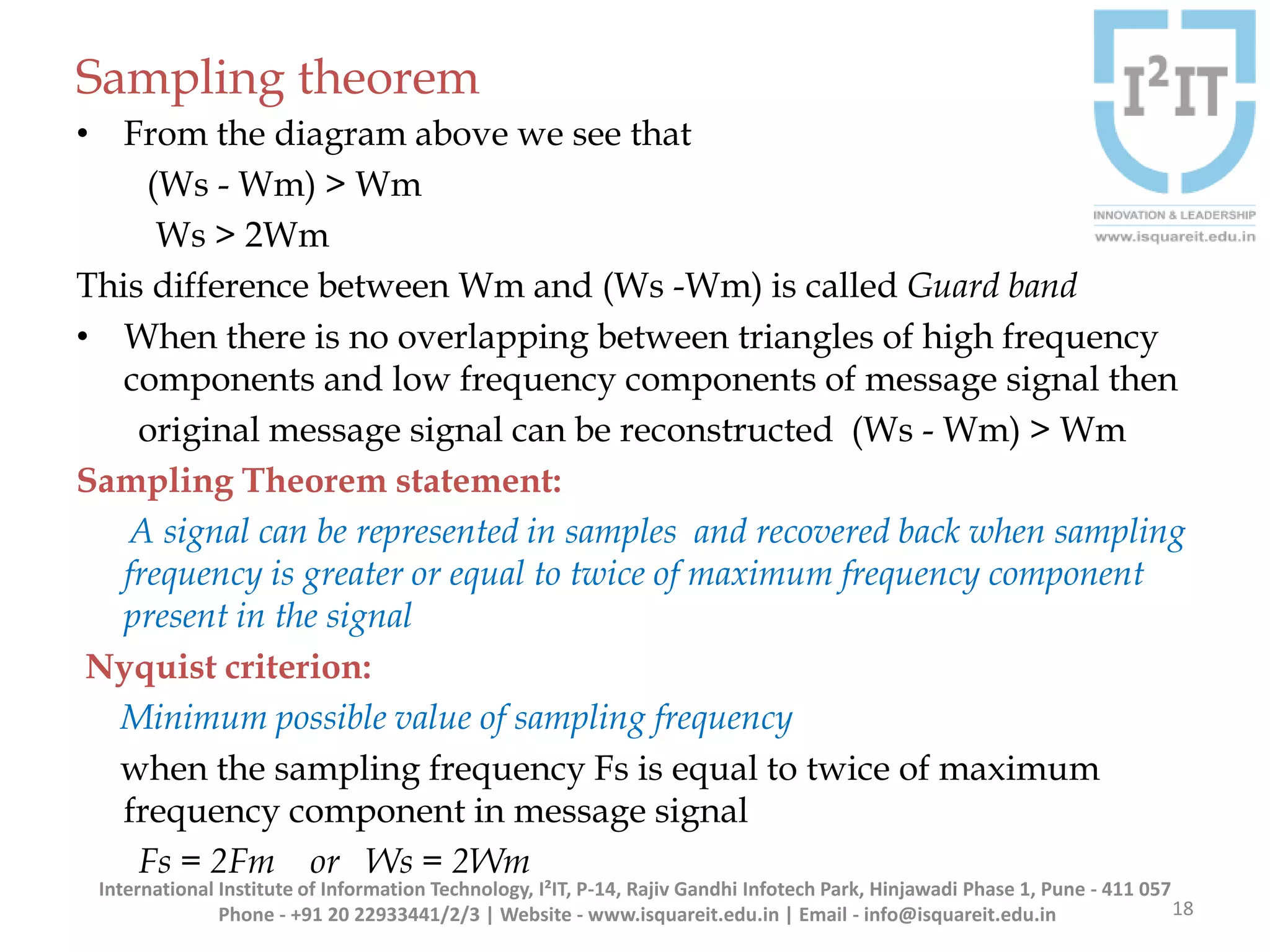 Sampling theorem
• From the diagram above we see that
(Ws - Wm) > Wm
Ws > 2Wm
This difference between Wm and (Ws -Wm) is called Guard band
• When there is no overlapping between triangles of high frequency
components and low frequency components of message signal then
original message signal can be reconstructed (Ws - Wm) > Wm
Sampling Theorem statement:
A signal can be represented in samples and recovered back when sampling
frequency is greater or equal to twice of maximum frequency component
present in the signal
Nyquist criterion:
Minimum possible value of sampling frequency
when the sampling frequency Fs is equal to twice of maximum
frequency component in message signal
Fs = 2Fm or Ws = 2Wm
18
International Institute of Information Technology, I²IT, P-14, Rajiv Gandhi Infotech Park, Hinjawadi Phase 1, Pune - 411 057
Phone - +91 20 22933441/2/3 | Website - www.isquareit.edu.in | Email - info@isquareit.edu.in
 