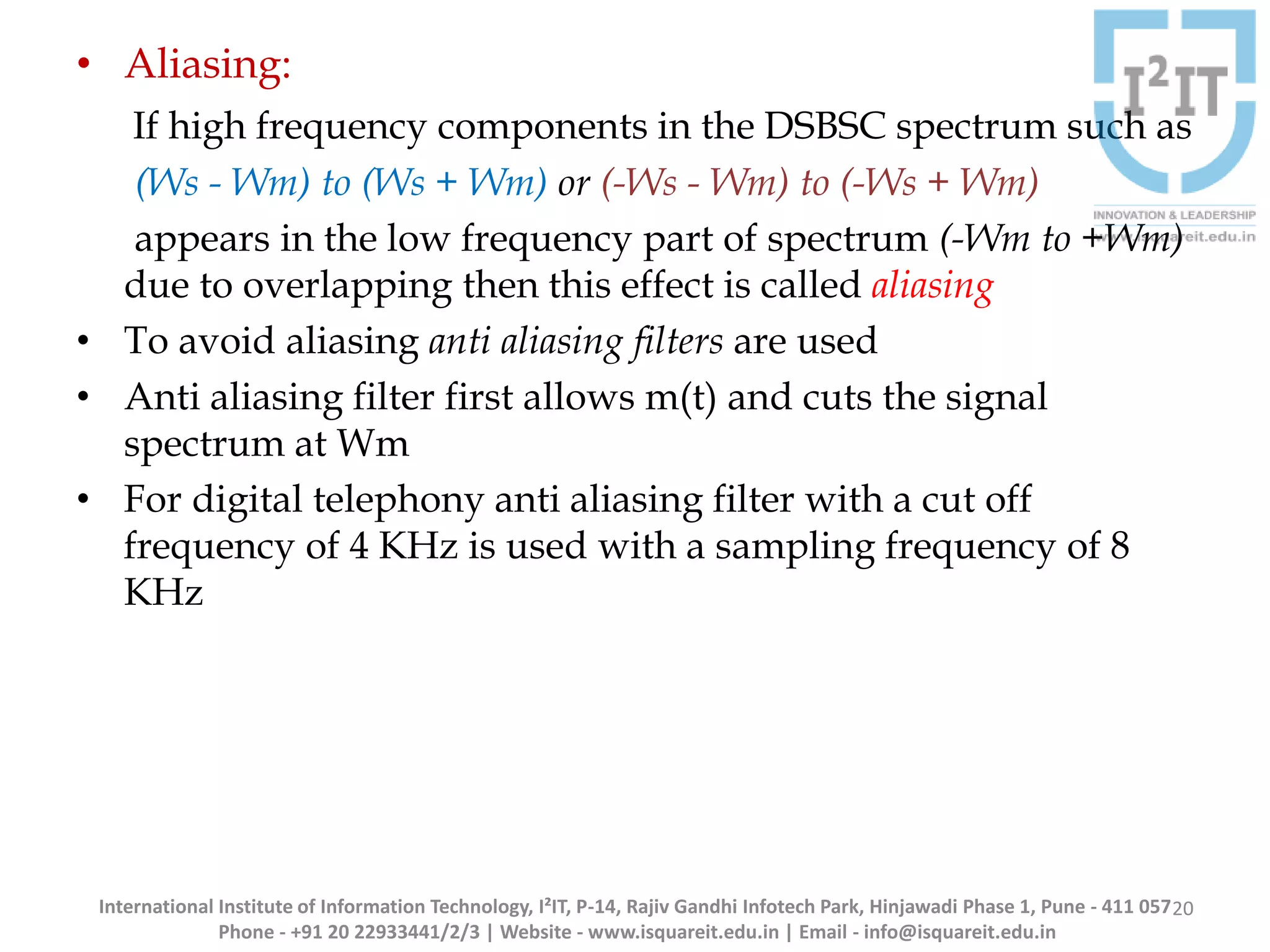 International Institute of Information Technology, I²IT, P-14, Rajiv Gandhi Infotech Park, Hinjawadi Phase 1, Pune - 411 057
Phone - +91 20 22933441/2/3 | Website - www.isquareit.edu.in | Email - info@isquareit.edu.in
• Aliasing:
If high frequency components in the DSBSC spectrum such as
(Ws - Wm) to (Ws + Wm) or (-Ws - Wm) to (-Ws + Wm)
appears in the low frequency part of spectrum (-Wm to +Wm)
due to overlapping then this effect is called aliasing
• To avoid aliasing anti aliasing filters are used
• Anti aliasing filter first allows m(t) and cuts the signal
spectrum at Wm
• For digital telephony anti aliasing filter with a cut off
frequency of 4 KHz is used with a sampling frequency of 8
KHz
20
 