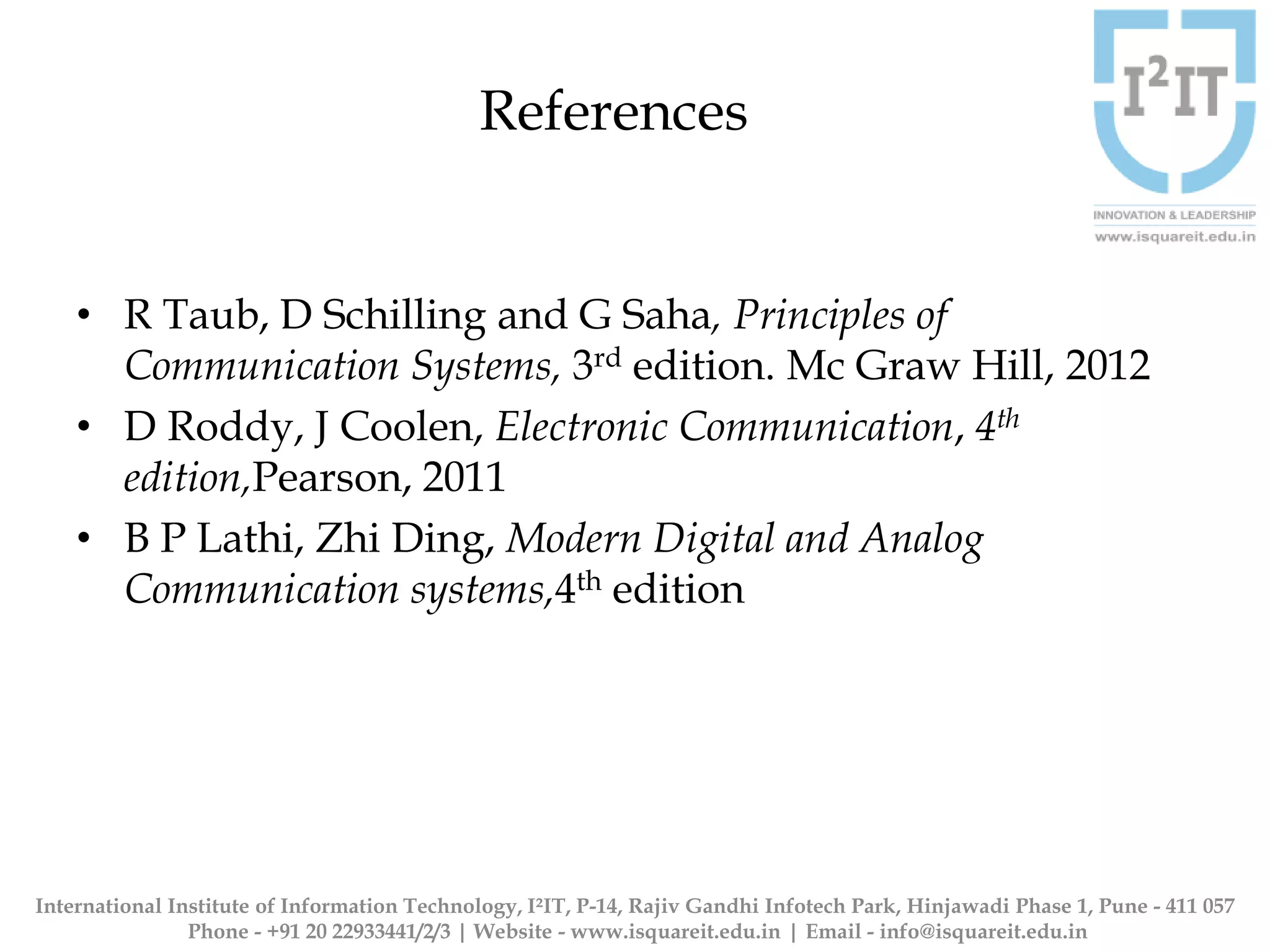 References
• R Taub, D Schilling and G Saha, Principles of
Communication Systems, 3rd edition. Mc Graw Hill, 2012
• D Roddy, J Coolen, Electronic Communication, 4th
edition,Pearson, 2011
• B P Lathi, Zhi Ding, Modern Digital and Analog
Communication systems,4th edition
International Institute of Information Technology, I²IT, P-14, Rajiv Gandhi Infotech Park, Hinjawadi Phase 1, Pune - 411 057
Phone - +91 20 22933441/2/3 | Website - www.isquareit.edu.in | Email - info@isquareit.edu.in
 