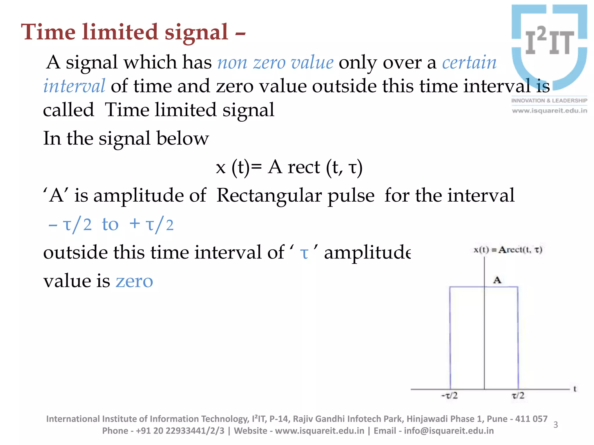 Time limited signal –
A signal which has non zero value only over a certain
interval of time and zero value outside this time interval is
called Time limited signal
In the signal below
x (t)= A rect (t, τ)
‘A’ is amplitude of Rectangular pulse for the interval
– τ/2 to + τ/2
outside this time interval of ‘ τ ’ amplitude
value is zero
3
International Institute of Information Technology, I²IT, P-14, Rajiv Gandhi Infotech Park, Hinjawadi Phase 1, Pune - 411 057
Phone - +91 20 22933441/2/3 | Website - www.isquareit.edu.in | Email - info@isquareit.edu.in
 