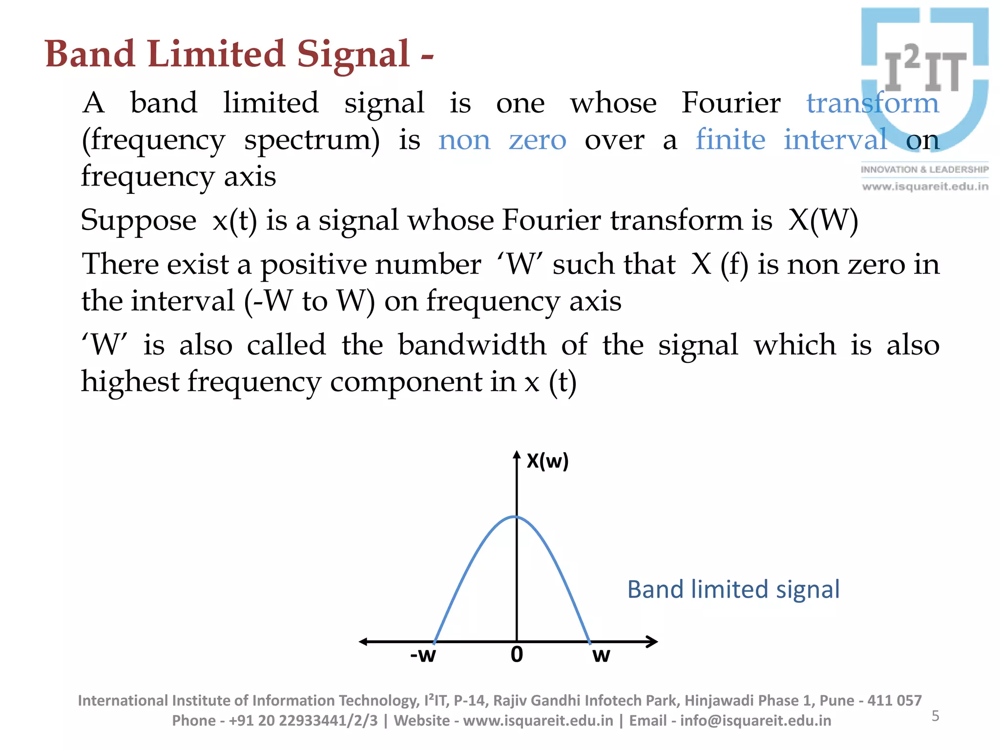 Band Limited Signal -
A band limited signal is one whose Fourier transform
(frequency spectrum) is non zero over a finite interval on
frequency axis
Suppose x(t) is a signal whose Fourier transform is X(W)
There exist a positive number ‘W’ such that X (f) is non zero in
the interval (-W to W) on frequency axis
‘W’ is also called the bandwidth of the signal which is also
highest frequency component in x (t)
5
International Institute of Information Technology, I²IT, P-14, Rajiv Gandhi Infotech Park, Hinjawadi Phase 1, Pune - 411 057
Phone - +91 20 22933441/2/3 | Website - www.isquareit.edu.in | Email - info@isquareit.edu.in
-w 0 w
X(w)
Band limited signal
 