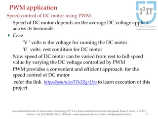 PWM application
Speed control of DC motor using PWM:
Speed of DC motor depends on the average DC voltage applied
across its terminals
Case
‘V ‘ volts is the voltage for running the DC motor
‘0’ volts rest condition for DC motor
Now speed of DC motor can be varied from rest to full speed
value by varying the DC voltage controlled by PWM
PWM provides a convenient and efficient approach for the
speed control of DC motor
refer the link https://youtu.be/3To3Zgr1Jao to learn execution of this
project
11
International Institute of Information Technology, I²IT, P-14, Rajiv Gandhi Infotech Park, Hinjawadi Phase 1, Pune - 411 057
Phone - +91 20 22933441/2/3 | Website - www.isquareit.edu.in | Email - info@isquareit.edu.in
 